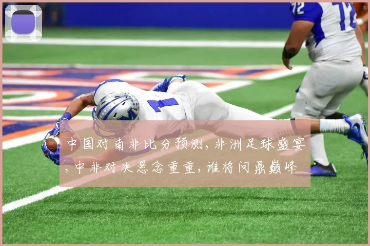 中国对南非比分预测,非洲足球盛宴,中非对决悬念重重,谁将问鼎巅峰