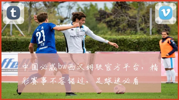 中国必威bw西汉姆联官方平台，精彩赛事不容错过，足球迷必看